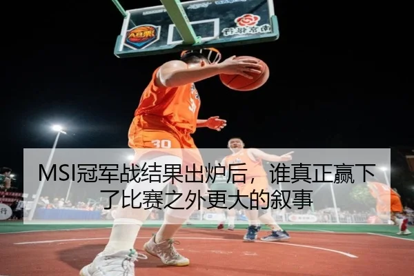 MSI冠军战结果出炉后，谁真正赢下了比赛之外更大的叙事 | maiqiuwang